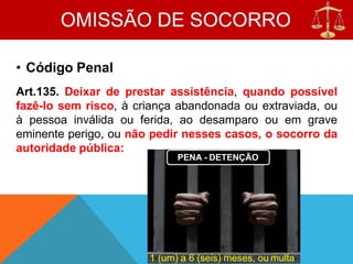 OMISSÃO DE SOCORRO
• Código Penal
Art.135. Deixar de prestar assistência, quando possível
fazê-lo sem risco, à criança abandonada ou extraviada, ou
à pessoa inválida ou ferida, ao desamparo ou em grave
eminente perigo, ou não pedir nesses casos, o socorro da
autoridade pública:
PENA - DETENÇÃO
1 (um) a 6 (seis) meses, ou multa
 
