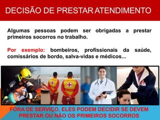 DECISÃO DE PRESTAR ATENDIMENTO
Algumas pessoas podem ser obrigadas a prestar
primeiros socorros no trabalho.
Por exemplo: bombeiros, profissionais da saúde,
comissários de bordo, salva-vidas e médicos...
FORA DE SERVIÇO, ELES PODEM DECIDIR SE DEVEM
PRESTAR OU NÃO OS PRIMEIROS SOCORROS
 