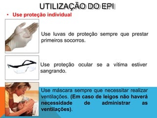 UTILIZAÇÃO DO EPI
• Use proteção individual
Use luvas de proteção sempre que prestar
primeiros socorros.
Use proteção ocular se a vítima estiver
sangrando.
Use máscara sempre que necessitar realizar
ventilações. (Em caso de leigos não haverá
necessidade de administrar as
ventilações).
 