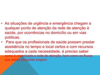 • As situações de urgência e emergência chegam a
qualquer ponto de atenção da rede de atenção à
saúde, por ocorrências no domicílio ou em vias
públicas.
• Para que os profissionais de saúde possam prestar
assistência no tempo e local certos e com recursos
adequados a cada necessidade, é preciso saber
como é organizada a rede de atenção, bem como os fluxos
que essas situações exigem.
 