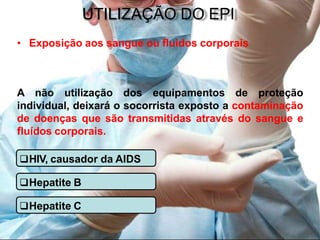 UTILIZAÇÃO DO EPI
• Exposição aos sangue ou fluidos corporais
A não utilização dos equipamentos de proteção
individual, deixará o socorrista exposto a contaminação
de doenças que são transmitidas através do sangue e
fluídos corporais.
HIV, causador da AIDS
Hepatite B
Hepatite C
 