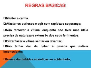 REGRAS BÁSICAS
Manter a calma.
Afastar os curiosos e agir com rapidez e segurança;
Não remover a vítima, enquanto não tiver uma ideia
precisa da natureza e extensão dos seus ferimentos;
Evitar fazer a vítima sentar ou levantar;
Não tentar dar de beber à pessoa que estiver
inconsciente;
Nunca dar bebidas alcóolicas ao acidentado;
 