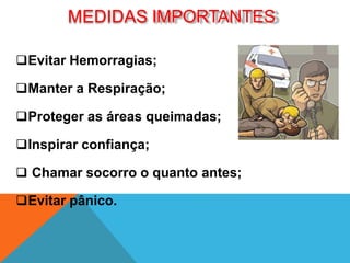 Evitar Hemorragias;
Manter a Respiração;
Proteger as áreas queimadas;
Inspirar confiança;
 Chamar socorro o quanto antes;
Evitar pânico.
MEDIDAS IMPORTANTES
 