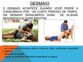 Como socorrer:
se o desmaio já ocorreu, deite a vítima no chão, verificando respiração
e palidez;
afrouxar as roupas;
erguer os membros inferiores e lateralizar a cabeça
DESMAIO
O DESMAIO ACONTECE QUANDO VOCÊ PERDE A
CONSCIÊNCIA POR UM CURTO PERÍODO DE TEMPO.
UM DESMAIO GERALMENTE DURA DE ALGUNS
SEGUNDOS A ALGUNS MINUTOS.
 