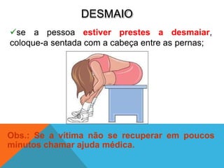 DESMAIO
se a pessoa estiver prestes a desmaiar,
coloque-a sentada com a cabeça entre as pernas;
Obs.: Se a vítima não se recuperar em poucos
minutos chamar ajuda médica.
 