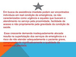 Em busca da assistência imediata podem ser encontrados
indivíduos em real condição de emergência, os não
caracterizados como urgência e aqueles que buscam o
atendimento no serviço pela proximidade, facilidade de
acesso e não propriamente pela gravidade da condição de
saúde.
Essa crescente demanda inadequadamente alocada
resulta na superlotação dos serviços de emergência e o
risco de não atender adequadamente o paciente grave,
comprometendo significativamente a qualidade da
assistência prestada.
 