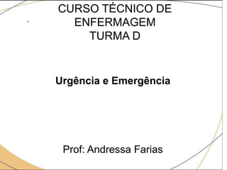 CURSO TÉCNICO DE
ENFERMAGEM
TURMA D
Urgência e Emergência
Prof: Andressa Farias
 