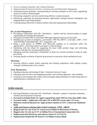  Focus on Customer Acquisition and Customer Retention
 Organizing Sales Promotional Activities , Customer meets and Relationship Management
 Analysing business potential, conceptualising & executing strategies to drive sales, augmenting
turnover to achieve desired targets.
 Monitoring competitor activities and devising effective counter measures.
 Identifying, qualifying and pursuing business opportunities through business intelligence and
mapping them as per targeted plans.
 Communicating effectively to build excellent client and interpersonal relationships.
Key Account Management:
 Developing relationships with ND , Distributors , retailers and key decision-makers in target
organisations for business development.
 Executed Coal India EPP for more than 2000 apple laptop & iPad across East India.
 Handling key accounts in enterprise , government , PSU like SRFTI , Coal India , ABP , UCO
ALD BANK& United Bank HO , ITC , Capgemini , etc
 Being a gold partner in WIPRO with Microsoft enabling us to maximum utilize the
opportunities , converting suspect to prospect to order booking.
 Interfacing with the clients for suggesting the most viable product range and cultivating
relations with them for securing repeat business.
 Managing activities pertaining to finalisation of deals for smooth execution of sales & order
processing.
 Ensuring speedy resolution of queries & grievances to maximize client satisfaction levels.
Marketing:
 Ensuring effective market trends; analyzing and tracking competitors while making counter
strategies simultaneously to be a winner.
Team Management:
 Handling induction and training of Sales Solution & Services Teams.
 Educating team for end to end mapping procedure, top to bottom approach , sales modality.
 Creating an environment that sustains and encourages high performance & motivating teams in
optimizing their contribution levels
Achievements
 Developed Relations with many ND , Distributors , Retailers , partners ,Corporate, Enterprise ,
Channel and Educational Customers.
 Executed Coal India Order for Apple Laptop/iPads under EPP for more than 2000+ units.
 Executed Studio / Auditorium with other SW at BPFTIO worth value 1.5 Crores.
 Maintain consistent Business for Apple product solution at UCO , United and Allahabad
Bank.
 Audio and Theater Solution Sales at Shri Ventekesh , NTPC , SRFTI
 Bagged order for role of out VC system across Odisha in Directorate of Prisons.
 Bagged order for role out of VC at Odisha Power Transmission Corporation Ltd.
 Implemented both Hardware and software based VC in NALCO.
 Implemented PeopleLink SW based VC in Odisha Gramya Bank
 
