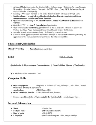  Achieved Market penetration for Solution Sales , Software sales , Desktops , Servers , Storage ,
Networking , Security Products Notebooks in SMB , Govt , Power ,BFSI for both product &
services sales for existing setup. .
 Ensuring 100% secure payment to bill all the deals with 100% advance or through Disti.
 Seeding of cases , proactively working in solution based turnkey projects , end to end
account mapping enabling profitable business.
 Qualified internal training of “ Code of Business Conduct “ & Diversify & Inclusion “ in
WIPRO.
 Qualified ITIL version 3 Foundation Examination.
 Won certificates for outstanding performance in the co-curricular activities in School and
College like Stage Plays, Debates and Inter-School Social-Science Exhibitions.
 Attended several advance sales training , facilitated by external faculty.
 Received much appreciation from the internal manager as well as the Client manager during the
appraisals for the work done in the organizations that I have worked for.
Educational Qualification
EXECUTIVE MBA - Specialization in Marketing
I.E.R.T Allahabad, India
Specialization in Electronics and Communication, 3 Years Full Time Diploma of Engineering,
 Coordinator of the Electronics Club
Computer Skills
 Operating System : Exposure to all flavor of Mac , Windows , Unix , Linux , Novell
OS for both Desktop & Server level
 Applications : MS Office, , CRM
 Other knowledge domain : Data communication, Internet.
 Possess a good knowledge of Sales modality for Solution Sales , products , services .
Personal Information
 Name : Sudipt Das
 Father's Name : Mr. Phani Bhushan Das
 Date of birth : 11.08.1979
 Languages : Proficient in English, Hindi, bangla & Oriya
 