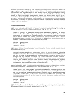 problems, development of methods and tools, and empirical studies should be carried out so that we can
expect significant improvement in the way we test software. Researchers should demonstrate the
effectiveness of many existing techniques for large industrial software, thus facilitating transfer of these
techniques to practice. The successful use of these techniques in industrial software development will
validate the results of the research and drive future research. The pervasive use of software and the
increased cost of validating it will motivate the creation of partnerships between industry and researchers to
develop new techniques and facilitate their transfer to practice. Development of efficient testing techniques
and tools that will assist in the creation of high-quality software will become one of the most important
research areas in the near future.


7 Annotated bibliography

[1] G. Bernet, L. Bouaziz, and P. LeGall, “A Theory of Probabilistic Functional Testing,” Proceedings of
the 1997 International Conference on Software Engineering, 1997, pp. 216 –226

    [BBL97] A framework for probabilistic functional testing is proposed in this paper. The authors
    introduce the formulation of the testing activity, which guarantees a certain level of confidence into the
    correctness of the system under test. They also explain how one can generate appropriate distributions
    for data domains including most common domains such as intervals of integers, unions, Cartesian
    products, and inductively defined sets. A tool assisting test case generation according to this theory is
    proposed. The method is illustrated on a small formal specification.

    Question: Method/Means
    Result:     Technique
    Validation: Analysis

[2] B. Beizer, “Software Testing Techniques,” Second Edition, Van Nostrand Reinhold Company Limited,
1990, ISBN 0-442-20672-0

    [Beizer90] This book gives a fairly comprehensive overview of software testing that emphasizes
    formal models for testing. The author gives a general overview of the testing process and the reasons
    and goals for testing. In the second chapter of this book, the author classifies the different types of
    bugs that could arise in program development. The notion of path testing, transaction flowgraphs,
    data-flow testing, domain testing, and logic-based testing are introduced in detail in the chapters
    followed. The author also introduces several attempts to quantify program complexity, and more
    abstract discussion involving paths, regular expression, and syntax testing. How to implement
    software testing based on the strategies is also discussed in the book.

[3] S. Beydeda and V. Gruhn, “An integrated testing technique for component-based software,” ACS/IEEE
International Conference on Computer Systems and Applications, June 2001, pp 328 – 334

    [BG01] Testing is made complicated with features, such as the absence of component source code, that
    are specific to component-based software. The paper proposes a technique combining both black-box
    and white-box strategies. A graphical representation of component software, called component-based
    software flow graph (CBSFG), which visualizes information gathered from both specification and
    implementation, is described. It can then be used for test case identification based on well-known
    structural techniques.

    Question: Method/Means
    Result:     Technique
    Validation: Analysis

[4] A. Bertolino, P. Inverardi, H. Muccini, and A. Rosetti, “An approach to integration testing based on
architectural descriptions,” Proceedings of the IEEE ICECCS- 97, pp. 77-84




                                                                                                          15
 