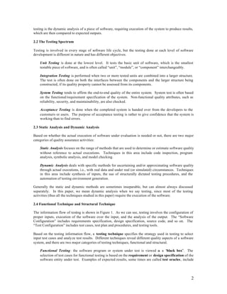 testing is the dynamic analysis of a piece of software, requiring execution of the system to produce results,
which are then compared to expected outputs.

2.2 The Testing Spectrum

Testing is involved in every stage of software life cycle, but the testing done at each level of software
development is different in nature and has different objectives.

    Unit Testing is done at the lowest level. It tests the basic unit of software, which is the smallest
    testable piece of software, and is often called “unit”, “module”, or “component” interchangeably.

    Integration Testing is performed when two or more tested units are combined into a larger structure.
    The test is often done on both the interfaces between the components and the larger structure being
    constructed, if its quality property cannot be assessed from its components.

    System Testing tends to affirm the end-to-end quality of the entire system. System test is often based
    on the functional/requirement specification of the system. Non-functional quality attributes, such as
    reliability, security, and maintainability, are also checked.

    Acceptance Testing is done when the completed system is handed over from the developers to the
    customers or users. The purpose of acceptance testing is rather to give confidence that the system is
    working than to find errors.

2.3 Static Analysis and Dynamic Analysis

Based on whether the actual execution of software under evaluation is needed or not, there are two major
categories of quality assurance activities:

    Static Analysis focuses on the range of methods that are used to determine or estimate software quality
    without reference to actual executions. Techniques in this area include code inspection, program
    analysis, symbolic analysis, and model checking.

    Dynamic Analysis deals with specific methods for ascertaining and/or approximating software quality
    through actual executions, i.e., with real data and under real (or simulated) circumstances. Techniques
    in this area include synthesis of inputs, the use of structurally dictated testing procedures, and the
    automation of testing environment generation.

Generally the static and dynamic methods are sometimes inseparable, but can almost always discussed
separately. In this paper, we mean dynamic analysis when we say testing, since most of the testing
activities (thus all the techniques studied in this paper) require the execution of the software.

2.4 Functional Technique and Structural Technique

The information flow of testing is shown in Figure 1. As we can see, testing involves the configuration of
proper inputs, execution of the software over the input, and the analysis of the output. The “Software
Configuration” includes requirements specification, design specification, source code, and so on. The
“Test Configuration” includes test cases, test plan and procedures, and testing tools.

Based on the testing information flow, a testing technique specifies the strategy used in testing to select
input test cases and analyze test results. Different techniques reveal different quality aspects of a software
system, and there are two major categories of testing techniques, functional and structural.

    Functional Testing: the software program or system under test is viewed a a “black box”. The
                                                                                     s
    selection of test cases for functional testing is based on the requirement or design specification of the
    software entity under test. Examples of expected results, some times are called test oracles, include




                                                                                                            2
 