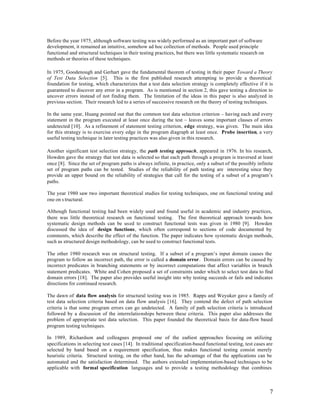 Before the year 1975, although software testing was widely performed as an important part of software
development, it remained an intuitive, somehow ad hoc collection of methods. People used principle
functional and structural techniques in their testing practices, but there was little systematic research on
methods or theories of these techniques.

In 1975, Goodenough and Gerhart gave the fundamental theorem of testing in their paper Toward a Theory
of Test Data Selection [5]. This is the first published research attempting to provide a theoretical
foundation for testing, which characterizes that a test data selection strategy is completely effective if it is
guaranteed to discover any error in a program. As is mentioned in section 2, this gave testing a direction to
uncover errors instead of not finding them. The limitation of the ideas in this paper is also analyzed in
previous section. Their research led to a series of successive research on the theory of testing techniques.

In the same year, Huang pointed out that the common test data selection criterion – having each and every
statement in the program executed at least once during the test – leaves some important classes of errors
undetected [10]. As a refinement of statement testing criterion, edge strategy, was given. The main idea
for this strategy is to exercise every edge in the program diagraph at least once. Probe insertion, a very
useful testing technique in later testing practices was also given in this research.

Another significant test selection strategy, the path testing approach, appeared in 1976. In his research,
Howden gave the strategy that test data is selected so that each path through a program is traversed at least
once [8]. Since the set of program paths is always infinite, in practice, only a subset of the possibly infinite
set of program paths can be tested. Studies of the reliability of path testing are interesting since they
provide an upper bound on the reliability of strategies that call for the testing of a subset of a program’s
paths.

The year 1980 saw two important theoretical studies for testing techniques, one on functional testing and
one on s tructural.

Although functional testing had been widely used and found useful in academic and industry practices,
there was little theoretical research on functional testing. The first theoretical approach towards how
systematic design methods can be used to construct functional tests was given in 1980 [9]. Howden
discussed the idea of design functions, which often correspond to sections of code documented by
comments, which describe the effect of the function. The paper indicates how systematic design methods,
such as structured design methodology, can be used to construct functional tests.

The other 1980 research was on structural testing. If a subset of a program’s input domain causes the
program to follow an incorrect path, the error is called a domain error. Domain errors can be caused by
incorrect predicates in branching statements or by incorrect computations that affect variables in branch
statement predicates. White and Cohen proposed a set of constraints under which to select test data to find
domain errors [18]. The paper also provides useful insight into why testing succeeds or fails and indicates
directions for continued research.

The dawn of data flow analysis for structural testing was in 1985. Rapps and Weyuker gave a family of
test data selection criteria based on data flow analysis [16]. They contend the defect of path selection
criteria is that some program errors can go undetected. A family of path selection criteria is introduced
followed by a discussion of the interrelationships between these criteria. This paper also addresses the
problem of appropriate test data selection. This paper founded the theoretical basis for data-flow based
program testing techniques.

In 1989, Richardson and colleagues proposed one of the earliest approaches focusing on utilizing
specifications in selecting test cases [14]. In traditional specification-based functional testing, test cases are
selected by hand based on a requirement specification, thus makes functional testing consist merely
heuristic criteria. Structural testing, on the other hand, has the advantage of that the applications can be
automated and the satisfaction determined. The authors extended implementation-based techniques to be
applicable with formal specification languages and to provide a testing methodology that combines



                                                                                                                7
 