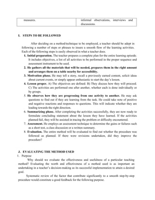measures. informal observations, interviews and
discussions.
I. STEPS TO BE FOLLOWED
After deciding on a method/technique to be employed, a teacher should be adept in
following a number of steps or phrases to insure a smooth flow of the learning activities.
Each of the following steps is easily observed in what a teacher does.
1. Initial preparation. The teacher prepares a complete plan for the entire learning episode.
It includes objectives, a list of all activities to be performed in the proper sequence and
assessment instrument to be used.
2. He gathers all the materials that will be needed, prepares them in the right amount
and arranges them on a table nearby for accessibility.
3. Motivation phase. He may tell a story, recall a previously earned content, solicit ideas
about current events, or simply appear enthusiastic to start the day’s lesson.
4. Lesson proper. A) The objectives are defined. B) They discuss how they will proceed.
C) The activities are performed one after another, whether each is done individually or
by groups.
5. He observes how they are progressing from one activity to another. He may ask
questions to find out if they are learning from the task. He could take note of positive
and negative reactions and responses to questions. This will indicate whether they are
leading towards the right direction.
6. Summarizing phase. After completing the activities successfully, they are now ready to
formulate concluding statement about the lesson they have learned. If the activities
planned fail, they will be assisted in tracing the problem or difficulty encountered.
7. Assessment. He employs an assessment technique to determine the gains or failures such
as a short test, a class discussion or a written summary.
8. Evaluation. The entire method will be evaluated to find out whether the procedure was
followed as planned. If there were revisions undertaken, did they improve the
procedure?
J. EVALUATING THE METHOD USED
1. Purpose
Why should we evaluate the effectiveness and usefulness of a particular teaching
method? Evaluating the worth and effectiveness of a method used is as important an
undertaking in a teacher’s decision-making as its successful implementation to attain a desired
goal.
Systematic review of the factor that contribute significantly to a smooth step-by-step
procedure would constitute a good feedback for the following purpose.
 