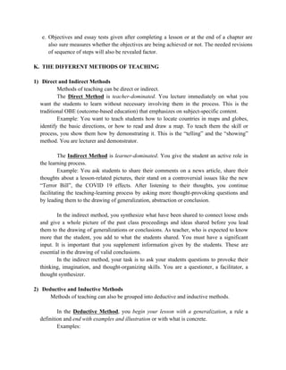 e. Objectives and essay tests given after completing a lesson or at the end of a chapter are
also sure measures whether the objectives are being achieved or not. The needed revisions
of sequence of steps will also be revealed factor.
K. THE DIFFERENT METHODS OF TEACHING
1) Direct and Indirect Methods
Methods of teaching can be direct or indirect.
The Direct Method is teacher-dominated. You lecture immediately on what you
want the students to learn without necessary involving them in the process. This is the
traditional OBE (outcome-based education) that emphasizes on subject-specific content.
Example: You want to teach students how to locate countries in maps and globes,
identify the basic directions, or how to read and draw a map. To teach them the skill or
process, you show them how by demonstrating it. This is the “telling” and the “showing”
method. You are lecturer and demonstrator.
The Indirect Method is learner-dominated. You give the student an active role in
the learning process.
Example: You ask students to share their comments on a news article, share their
thoughts about a lesson-related pictures, their stand on a controversial issues like the new
“Terror Bill”, the COVID 19 effects. After listening to their thoughts, you continue
facilitating the teaching-learning process by asking more thought-provoking questions and
by leading them to the drawing of generalization, abstraction or conclusion.
In the indirect method, you synthesize what have been shared to connect loose ends
and give a whole picture of the past class proceedings and ideas shared before you lead
them to the drawing of generalizations or conclusions. As teacher, who is expected to know
more that the student, you add to what the students shared. You must have a significant
input. It is important that you supplement information given by the students. These are
essential in the drawing of valid conclusions.
In the indirect method, your task is to ask your students questions to provoke their
thinking, imagination, and thought-organizing skills. You are a questioner, a facilitator, a
thought synthesizer.
2) Deductive and Inductive Methods
Methods of teaching can also be grouped into deductive and inductive methods.
In the Deductive Method, you begin your lesson with a generalization, a rule a
definition and end with examples and illustration or with what is concrete.
Examples:
 