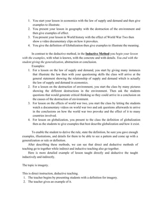 1. You start your lesson in economics with the law of supply and demand and then give
examples to illustrate.
2. You present your lesson in geography with the destruction of the environment and
then give examples of effect.
3. You present your lesson in World history with the effect of World War Two then
show a video documentary clips on how it provokes.
4. You give the definition of Globalization then give examples to illustrate the meaning.
In contrast to the deductive method, in the Inductive Method you begin your lesson
with the examples, with what is known, with the concrete and with details. You end with the
student giving the generalization, abstraction or conclusion.
Examples:
1. For a lesson on the law of supply and demand, you start by giving many instances
that illustrate the law then with your questioning skills the class will arrive at the
general statement showing the relationship of supply and demand which is actually
the law of supply and demand in economics.
2. For a lesson on the destruction of environment, you start the class by many pictures
showing the different destructions in the environment. Then ask the students
questions that would generate critical thinking so they could arrive in a conclusion on
the causes of the destruction of environment.
3. For lesson on the effects of world war two, you start the class by letting the students
watch a documentary videos on world war two and ask questions afterwards to arrive
in the conclusions on how the world war two provoke and the effect of it to many
countries involved.
4. For lesson on globalization, you present to the class the definition of globalization
then as the students to give examples that best describe globalization and how it exist.
To enable the student to derive the rule, state the definition, be sure you gave enough
examples, illustrations, and details for them to be able to see a pattern and come up with a
generalization or rule or definition.
After describing these methods, we can see that direct and deductive methods of
teaching go to together while indirect and inductive teaching also go together.
Here is more detailed example of lesson taught directly and deductive the taught
inductively and indirectly.
The topic is imagery.
This is direct instruction, deductive teaching.
1. The teacher begins by presenting students with a definition for imagery.
2. The teacher gives an example of it.
 