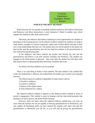 WHICH IS THE BEST METHOD?
Which between the two groups of teaching methods (Inductive and Indirect Instruction
and Deductive and Direct Instruction) is more interactive? Stated in another way, which
engages the students to talk, think and do more?
Obviously, the inductive and indirect method give more opportunities for students to
participate in the learning process. In the inductive-indirect method, the students are made to
study details, examples or concrete experience, make sense of these details and state in their
own words relationships that they see. The teacher does not tell the pattern in the details nor
does he/she state the generalization and rule but leads the students to the generalization or
rule with her/his questioning skills.
In the deductive and direct method, the teacher tells directly the rule and the
generalization and follows it up with concrete examples and illustrious. The students are
engaged in the drills-mental or physical – that come after the teacher has told them what
they need to know or demonstrated that which they should be able to do.
So which is the best method to use in teaching?
There is no such thing as better or best method. The best method is the method that
works, the method that is effective, the method that will enable you to realize your intended
outcome.
The effectiveness of a method is dependent on many factors such as:
1) Teacher’s readiness,
2) Learner’s readiness,
3) Nature of the subject matter
4) Time allotment for a subject
The inductive-indirect method is superior to the deductive-direct method in terms of
learner’s engagement. This method is more in keeping with the time-tested principle that
learning is an active process, the better his/her learning.
However, there are times when the inductive-indirect method does not work. In
cases when the learners are not yet capable of drawing generalizations or abstractions, you
may employ all facilitating skills you have learned but students can’t draw and state the
generalization or abstraction you ask for, so you will end up giving the generalization
Concrete,
Experience,
Examples, Details,
Known
 