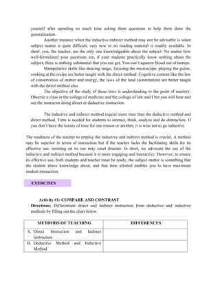 yourself after spending so much time asking them questions to help them draw the
generalization.
Another instance when the inductive-indirect method may not be advisable is when
subject matter is quite difficult, very new or no reading material is readily available. In
short, you, the teacher, are the only one knowledgeable about the subject. No matter how
well-formulated your questions are, if your students practically know nothing about the
subject, there is nothing substantial that you can get. You can’t squeeze blood out of turnips.
Manipulative skills like dancing tango, focusing the microscope, playing the guitar,
cooking at the recipe are better taught with the direct method. Cognitive content like the law
of conservation of matter and energy, the laws of the land (constitution) are better taught
with the direct method also.
The objective of the study of these laws is understanding to the point of mastery.
Observe a class in the college of medicine and the college of law and I bet you will hear and
see the instructor doing direct or deductive instruction.
The inductive and indirect method require more time than the deductive method and
direct method. Time is needed for students to interact, think, analyze and do abstraction. If
you don’t have the luxury of time for one reason or another, it is wise not to go inductive.
The readiness of the teacher to employ the inductive and indirect method is crucial. A method
may be superior in terms of interaction but if the teacher lacks the facilitating skills for its
effective use, insisting on its use may court disaster. In short, we advocate the use of the
inductive and indirect method because it is more engaging and interactive. However, to ensure
its effective use, both students and teacher must be ready, the subject matter is something that
the student shave knowledge about, and that time allotted enables you to have maximum
student interaction.
Activity #1: COMPARE AND CONTRAST
Directions: Differentiate direct and indirect instruction from deductive and inductive
methods by filling out the chart below.
METHODS OF TEACHING DIFFERENCES
A. Direct Instruction and Indirect
Instruction
B. Deductive Method and Inductive
Method
EXERCISES
 