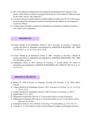 3) Why is the deductive method said to be teaching by proceeding from the unknown to the
known, while inductive method is teaching from the known to the unknown? What are meant
by the words “known” and “unknown”?
4) Are direct instruction and the deductive method robbed of student activity? Or is there a part
in direct instruction and deductive method of teaching that the students are also engaged in
an activity? Where?
5) Compare direct and indirect instruction with deductive and inductive methods of teaching.
Use a table for the comparison.
 Corpuz, Brenda B, & Salandanan, Gloria G. 2014. Principles of Teaching 2. Brenda B.
Corpuz and Gloria G. Salandanan and published by LORIMAR PUBLISHING, INC. ISBN
971-685-783-2. p. 11; 14; 18-25; 29-31; 33-35
 Corpuz, Brenda B, & Salandanan, Gloria G. 2007. Principles of Teaching 1.Brenda B.
Corpuz and Gloria G. Salandanan and published by LORIMAR PUBLISHING, INC. ISBN
971-685-680-4. p. 69-73
 Salandanan, Gloria G. 2012. Methods of Teaching, 2nd
revised edition, Dr. Gloria G.
Salandanan and published by LORIMAR PUBLISHING, INC. ISBN 971-685-741-2. p. 13-
23; 114-115.
 Brown, D. 1994. Principles of Language Learning and Teaching, 5th
ed. White plains:
Pearson
 Corpuz, Brenda B, & Salandanan, Gloria G. 2014. Principles of Teaching 2, p. 11; 14; 18-25;
29-31; 33-35
 Corpuz, Brenda B, & Salandanan, Gloria G. 2007. Principles of Teaching 1, p. 69-73
 DepEd Order # 73, s. 2012
 Department of Education (2013) K to 12 Curriculum Guide in Araling Panlipunan
 Department of Education (2013) K to 12 Curriculum Guide. Section 5 of the Enhance Basic
Education Act of 2013
 Salandanan, Gloria G. 2012. Methods of Teaching, 2nd
revised edition, p. 13-23; 114-115.
 Vygotsky, L. S. 1978. Mind in society: the Development of higher psychological processes.
ADDITIONAL READINGS
REFERENCES
 