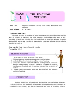 Course Title: Integrative Methods in Teaching Social Science Discipline in Basic
Education
Course Number: SOCSTUD 113
COURSE DESCRIPTION:
The course provides the students the basic concepts and practice of integrative teaching
which is grounded in disciplines that value questions, investigations and a desire to better
understand the world and its people. The course will focus on connecting skills and knowledge
from multiple sources and experiences; understanding issues and utilizing diverse and even
opposing perspectives.
Total Learning Time: 6 hours (3hrs/week=2 weeks)
Pre-requisite: NONE
Methods and teaching are inseparable. All classroom activities that are understand
without a conscious plan that should be followed in pursuing a learning objective cannot be
considered actual teaching. They may be classified as acts aimed at “informing” with no
At the end of this lesson, the students will be able to:
1) Distinguish among methods, approach, strategy and technique.
2) Understand the role of methods in defining ways of teaching.
3) Identify the elements common to different teaching methods, criteria in
selecting methods, factors to consider in selecting methods to use, different
classification of methods and its characteristics and the preparation of
methods.
4) Compare direct and indirect instruction with deductive and inductive
methods of teaching.
THE TEACHING
METHODS
3
Module
LEARNING OUTCOMES
INTRODUCTION
 