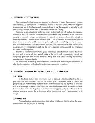 A. METHODS AND TEACHING
Teaching is defined as instructing, tutoring or educating. It stands for pedagogy, training
and nurturing. As a profession it is taken as a mission to mold the young. Other are prepared
to assume certain defined duties and responsibilities. It may be regarded as a teacher’s role
in educating children. Some refer to it as an occupation for a living.
Teaching as an educational endeavor, refers to the vital role of teachers in engaging
students in activities that will enable them to acquire knowledge and skills, at the same time
develop worthwhile values and attitudes. It consists of organized activities aimed in
inducing learning. Learning is the ultimate goal. This is achieved by stimulating positive
interactions as a teacher and her students go through a well-planned step-by-step procedure
that is directed towards a desired learning outcome. The systematized actions end with the
development of competence in applying the knowledge and skills acquired and practicing
the moral standards gained.
In order to realize the instructional goals formulated, a teacher must possess the ability
to plan and organize all the needed tasks to be performed, appropriately timed and
adequately provided with suitable materials. Only then will actual teaching be smoothly
paved towards the desired ends.
To underscore, it is hardly possible to make children learn without a precise method, or
else the class activities will end up hit-and-miss or segmented operations.
B. METHODS, APPROACHES, STRATEGIES, AND TECHNIQUES
METHOD
In teaching, method is a systematic plan to achieve a learning objective. It is a
procedure that must followed “strictly” to attain a goal. It refers to series of related and
progressive acts performed by the teacher and students to achieve the objective of a lesson.
It is a well-planned procedure that guides the direction in undertaking a learning activity.
Educators take method as “a pattern or manner of treating people, objects and events, that is
directly purposely toward the achievement of an instructional goal”. Some author call it
design.
APPROACHES
Approaches is a set of assumptions that define beliefs and theories about the nature
of the learner and the process of learning.
 