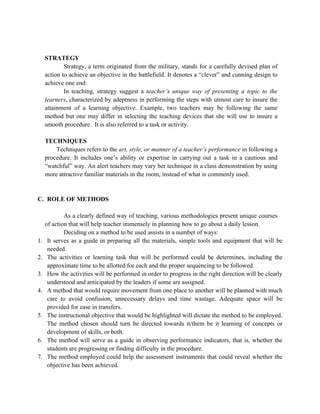 STRATEGY
Strategy, a term originated from the military, stands for a carefully devised plan of
action to achieve an objective in the battlefield. It denotes a “clever” and cunning design to
achieve one end:
In teaching, strategy suggest a teacher’s unique way of presenting a topic to the
learners, characterized by adeptness in performing the steps with utmost care to insure the
attainment of a learning objective. Example, two teachers may be following the same
method but one may differ in selecting the teaching devices that she will use to insure a
smooth procedure. It is also referred to a task or activity.
TECHNIQUES
Techniques refers to the art, style, or manner of a teacher’s performance in following a
procedure. It includes one’s ability or expertise in carrying out a task in a cautious and
“watchful” way. An alert teachers may vary her technique in a class demonstration by using
more attractive familiar materials in the room, instead of what is commonly used.
C. ROLE OF METHODS
As a clearly defined way of teaching, various methodologies present unique courses
of action that will help teacher immensely in planning how to go about a daily lesson.
Deciding on a method to be used assists in a number of ways:
1. It serves as a guide in preparing all the materials, simple tools and equipment that will be
needed.
2. The activities or learning task that will be performed could be determines, including the
approximate time to be allotted for each and the proper sequencing to be followed.
3. How the activities will be performed in order to progress in the right direction will be clearly
understood and anticipated by the leaders if some are assigned.
4. A method that would require movement from one place to another will be planned with much
care to avoid confusion, unnecessary delays and time wastage. Adequate space will be
provided for ease in transfers.
5. The instructional objective that would be highlighted will dictate the method to be employed.
The method chosen should turn be directed towards it/them be it learning of concepts or
development of skills, or both.
6. The method will serve as a guide in observing performance indicators, that is, whether the
students are progressing or finding difficulty in the procedure.
7. The method employed could help the assessment instruments that could reveal whether the
objective has been achieved.
 