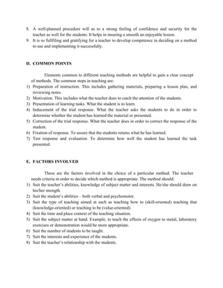 8. A well-planned procedure will as to a strong feeling of confidence and security for the
teacher as well for the students. It helps in insuring a smooth an enjoyable lesson.
9. It is so fullfiling and gratifying for a teacher to develop competence in deciding on a method
to use and implementing it successfully.
D. COMMON POINTS
Elements common to different teaching methods are helpful to gain a clear concept
of methods. The common steps in teaching are:
1) Preparation of instruction. This includes gathering materials, preparing a lesson plan, and
reviewing notes.
2) Motivation. This includes what the teacher does to catch the attention of the students.
3) Presentation of learning tasks. What the student is to learn.
4) Inducement of the trial response. What the teacher asks the students to do in order to
determine whether the student has learned the material or presented.
5) Correction of the trial response. What the teacher does in order to correct the response of the
student.
6) Fixation of response. To assure that the students retains what he has learned.
7) Test response and evaluation. To determine how well the student has learned the task
presented.
E. FACTORS INVOLVED
These are the factors involved in the choice of a particular method. The teacher
needs criteria in order to decide which method is appropriate. The method should:
1) Suit the teacher’s abilities, knowledge of subject matter and interests. He/she should draw on
his/her strength.
2) Suit the student’s abilities – both verbal and psychomotor.
3) Suit the type of teaching aimed at such as teaching how to (skill-oriented) teaching that
(knowledge-oriented) or teaching to be (value-oriented).
4) Suit the time and place context of the teaching situation.
5) Suit the subject matter at hand. Example, to teach the effects of oxygen to metal, laboratory
exercises or demonstration would be more appropriate.
6) Suit the number of students to be taught.
7) Suit the interests and experience of the students.
8) Suit the teacher’s relationship with the students.
 
