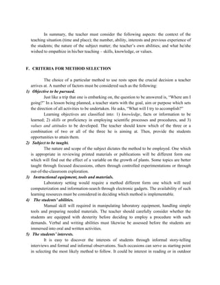 In summary, the teacher must consider the following aspects: the context of the
teaching situation (time and place); the number, ability, interests and previous experience of
the students; the nature of the subject matter; the teacher’s own abilities; and what he/she
wished to empathize in his/her teaching – skills, knowledge, or values.
F. CRITERIA FOR METHOD SELECTION
The choice of a particular method to use rests upon the crucial decision a teacher
arrives at. A number of factors must be considered such as the following:
1) Objective to be pursued.
Just like a trip that one is embarking on, the question to be answered is, “Where am I
going?” In a lesson being planned, a teacher starts with the goal, aim or purpose which sets
the direction of all activities to be undertaken. He asks, “What will I try to accomplish?”
Learning objectives are classified into: 1) knowledge, facts or information to be
learned; 2) skills or proficiency in employing scientific processes and procedures, and 3)
values and attitudes to be developed. The teacher should know which of the three or a
combination of two or all of the three he is aiming at. Then, provide the students
opportunities to attain them.
2) Subject to be taught.
The nature and scope of the subject dictates the method to be employed. One which
is appropriate in reviewing printed materials or publications will be different form one
which will find out the effect of a variable on the growth of plants. Some topics are better
taught through focused discussions, others through controlled experimentations or through
out-of-the-classroom exploration.
3) Instructional equipment, tools and materials.
Laboratory setting would require a method different form one which will need
computerization and information-search through electronic gadgets. The availability of such
learning resources must be considered in deciding which method is implementable.
4) The students’ abilities.
Manual skill will required in manipulating laboratory equipment, handling simple
tools and preparing needed materials. The teacher should carefully consider whether the
students are equipped with dexterity before deciding to employ a procedure with such
demands. Verbal and writing abilities must likewise be assessed before the students are
immersed into oral and written activities.
5) The students’ interests.
It is easy to discover the interests of students through informal story-telling
interviews and formal and informal observations. Such occasions can serve as starting point
in selecting the most likely method to follow. It could be interest in reading or in outdoor
 