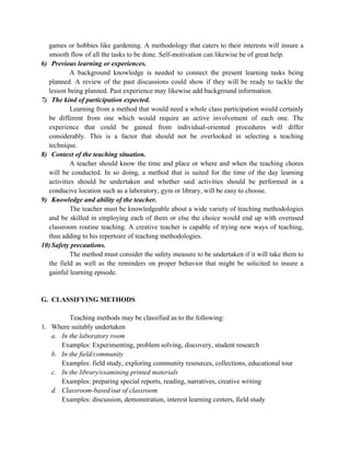 games or hobbies like gardening. A methodology that caters to their interests will insure a
smooth flow of all the tasks to be done. Self-motivation can likewise be of great help.
6) Previous learning or experiences.
A background knowledge is needed to connect the present learning tasks being
planned. A review of the past discussions could show if they will be ready to tackle the
lesson being planned. Past experience may likewise add background information.
7) The kind of participation expected.
Learning from a method that would need a whole class participation would certainly
be different from one which would require an active involvement of each one. The
experience that could be gained from individual-oriented procedures will differ
considerably. This is a factor that should not be overlooked in selecting a teaching
technique.
8) Context of the teaching situation.
A teacher should know the time and place or where and when the teaching chores
will be conducted. In so doing, a method that is suited for the time of the day learning
activities should be undertaken and whether said activities should be performed in a
conducive location such as a laboratory, gym or library, will be easy to choose.
9) Knowledge and ability of the teacher.
The teacher must be knowledgeable about a wide variety of teaching methodologies
and be skilled in employing each of them or else the choice would end up with overused
classroom routine teaching. A creative teacher is capable of trying new ways of teaching,
thus adding to his repertoire of teaching methodologies.
10) Safety precautions.
The method must consider the safety measure to be undertaken if it will take them to
the field as well as the reminders on proper behavior that might be solicited to insure a
gainful learning episode.
G. CLASSIFYING METHODS
Teaching methods may be classified as to the following:
1. Where suitably undertaken
a. In the laboratory room
Examples: Experimenting, problem solving, discovery, student research
b. In the field/community
Examples: field study, exploring community resources, collections, educational tour
c. In the library/examining printed materials
Examples: preparing special reports, reading, narratives, creative writing
d. Classroom-based/out of classroom
Examples: discussion, demonstration, interest learning centers, field study
 