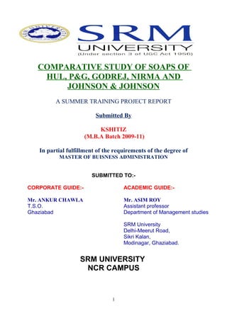 COMPARATIVE STUDY OF SOAPS OF
    HUL, P&G, GODREJ, NIRMA AND
        JOHNSON & JOHNSON
         A SUMMER TRAINING PROJECT REPORT

                         Submitted By

                         KSHITIZ
                    (M.B.A Batch 2009-11)

   In partial fulfillment of the requirements of the degree of
          MASTER OF BUISNESS ADMINISTRATION


                       SUBMITTED TO:-

CORPORATE GUIDE:-                   ACADEMIC GUIDE:-

Mr. ANKUR CHAWLA                    Mr. ASIM ROY
T.S.O.                              Assistant professor
Ghaziabad                           Department of Management studies

                                    SRM University
                                    Delhi-Meerut Road,
                                    Sikri Kalan,
                                    Modinagar, Ghaziabad.


                   SRM UNIVERSITY
                    NCR CAMPUS



                                1
 