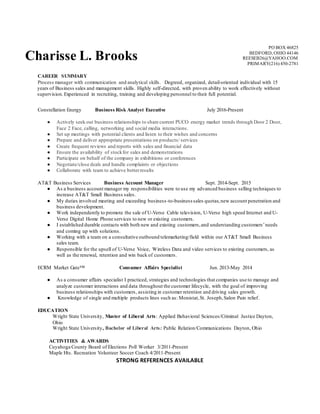 Charisse L. Brooks
PO BOX 46825
BEDFORD, OHIO 44146
REESEB26@YAHOO.COM
PRIMARY(216) 450-2781
STRONG REFERENCES AVAILABLE
CAREER SUMMARY
Process manager with communication and analytical skills. Degreed, organized, detail-oriented individual with 15
years of Business sales and management skills. Highly self-directed, with proven ability to work effectively without
supervision.Experienced in recruiting, training and developing personnel to their full potential.
Constellation Energy Business Risk Analyst Executive July 2016-Present
● Actively seek out business relationships to share current PUCO energy market trends through Door 2 Door,
Face 2 Face, calling, networking and social media interactions.
● Set up meetings with potential clients and listen to their wishes and concerns
● Prepare and deliver appropriate presentations on products/ services
● Create frequent reviews and reports with sales and financial data
● Ensure the availability of stockfor sales and demonstrations
● Participate on behalf of the company in exhibitions or conferences
● Negotiate/close deals and handle complaints or objections
● Collaborate with team to achieve betterresults
AT&T Business Services Business Account Manager Sept. 2014-Sept. 2015
● As a business account manager my responsibilities were to use my advanced business selling techniques to
increase AT&T Small Business sales.
● My duties involved meeting and exceeding business-to-business sales quotas,new account penetration and
business development.
● Work independently to promote the sale of U-Verse Cable television, U-Verse high speed Internet and U-
Verse Digital Home Phone services to new or existing customers.
● I established durable contacts with both new and existing customers,and understanding customers’needs
and coming up with solutions.
● Working with a team on a consultative outbound telemarketing/field within our AT&T Small Business
sales team.
● Responsible for the upsell of U-Verse Voice, Wireless Data and video services to existing customers, as
well as the renewal, retention and win back of customers.
ECRM Market Gate™ Consumer Affairs Specialist Jun. 2013-May 2014
● As a consumer affairs specialist I practiced, strategies and technologies that companies use to manage and
analyze customer interactions and data throughout the customer lifecycle, with the goal of improving
business relationships with customers, assisting in customer retention and driving sales growth.
● Knowledge of single and multiple products lines such as: Monistat,St. Joseph,Salon Pain relief.
EDUCATION
Wright State University, Master of Liberal Arts: Applied Behavioral Sciences/Criminal Justice Dayton,
Ohio
Wright State University, Bachelor of Liberal Arts: Public Relation/Communications Dayton, Ohio
ACTIVITIES & AWARDS
Cuyahoga County Board of Elections Poll Worker 3/2011-Present
Maple Hts. Recreation Volunteer Soccer Coach 4/2011-Present
 