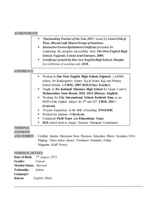 ACHIEVEMENTS:
EXPERIENCE:
PERSONAL
INTERESTS
AND HOBBIES : Certified Interior Decorator from Thomson Education Direct, Scranton, USA.
Singing, Takes dance classes, Freelancer Journalist Friday
Magazine (Gulf News).
PERSONAL DETAILS:
Date of Birth: 7th August, 1973.
Gender: Female
Marital Status: Married
Nationality: Indian
Languages
Known: English, Hindi.
 ‘Outstanding Teacher of the Year 2013’ award by Lions Club of
Pune, Bhosari and Shastri Group of Institutes.
 Interactive Enviro-Spellathon Certificate presented for
conducting the program successfully from The Own English High
School, Fujairah, United Arab Emirates, 2009.
 Certificate of merit by Our own English High School, Sharjah
for exhibition of teaching aids 2010.
 Worked in Our Own English High School, Fujairah, a GEMS
school, for Kindergarten (Junior Kg & Senior Kg) and Primary
School (Grade 1) CBSE, 2007-2010 (Class Teacher).
 Taught in Dr. Kalmadi Shamrao High School for Grade 3 and 4,
Maharashtra State Board, 2010 -2011 (History, English)
 Working for City International School, Kothrud Pune as an
HOD of the English subject for 9th and 10th, CBSE, 2011 –
(Current).
 10 years Experience in the field of teaching ENGLISH.
 Worked for students of Dyslexia.
 Conducted Field Tours and Educational Tours.
 IEO school head in charge. (Science Olympiad Foundation)
 