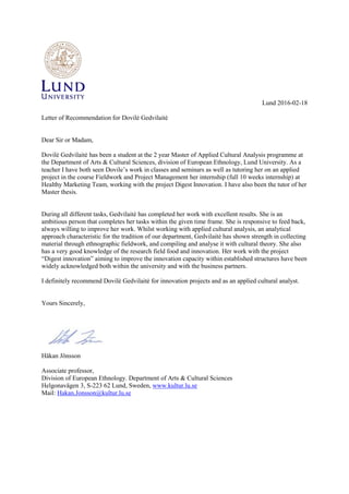 Lund 2016-02-18
Letter of Recommendation for Dovilė Gedvilaitė
Dear Sir or Madam,
Dovilė Gedvilaitė has been a student at the 2 year Master of Applied Cultural Analysis programme at
the Department of Arts & Cultural Sciences, division of European Ethnology, Lund University. As a
teacher I have both seen Dovile’s work in classes and seminars as well as tutoring her on an applied
project in the course Fieldwork and Project Management her internship (full 10 weeks internship) at
Healthy Marketing Team, working with the project Digest Innovation. I have also been the tutor of her
Master thesis.
During all different tasks, Gedvilaitė has completed her work with excellent results. She is an
ambitious person that completes her tasks within the given time frame. She is responsive to feed back,
always willing to improve her work. Whilst working with applied cultural analysis, an analytical
approach characteristic for the tradition of our department, Gedvilaitė has shown strength in collecting
material through ethnographic fieldwork, and compiling and analyse it with cultural theory. She also
has a very good knowledge of the research field food and innovation. Her work with the project
“Digest innovation” aiming to improve the innovation capacity within established structures have been
widely acknowledged both within the university and with the business partners.
I definitely recommend Dovilė Gedvilaitė for innovation projects and as an applied cultural analyst.
Yours Sincerely,
Håkan Jönsson
Associate professor,
Division of European Ethnology. Department of Arts & Cultural Sciences
Helgonavägen 3, S-223 62 Lund, Sweden, www.kultur.lu.se
Mail: Hakan.Jonsson@kultur.lu.se
 