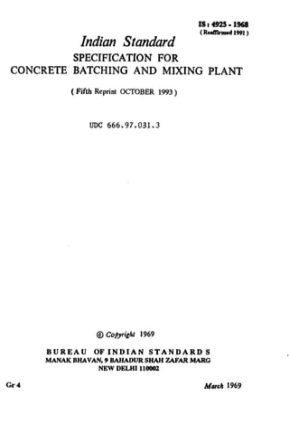 Indian Standard
(Rcd%med~!m)
SPECIFICATION FOR
CONCRETE BATCHING AND MIXING PLANT
( Fifth Reprint OCTOBER 1993 )
UDC 666.97.031.3
@ Cofiyrighr 1969
BUREAU OF INDIAN STANDARD S
MANAK BHAVAN, 9 BAHADUR SHAH ZAFAR MARC2
NEW DELHI 110002
Gl-4 March 1969
( Reaffirmed 1996 )
 