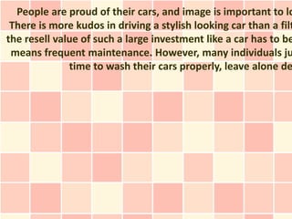 People are proud of their cars, and image is important to lo
There is more kudos in driving a stylish looking car than a filt
the resell value of such a large investment like a car has to be
means frequent maintenance. However, many individuals ju
time to wash their cars properly, leave alone de
 