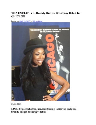 THZ EXCLUSIVE: Brandy On Her Broadway Debut In
CHICAGO
Posted on April 28, 2015 by Victor Ortiz
Credit: THZ
LINK: http://thehotzoneusa.com/blazing-topics/thz-exclusive-
brandy-on-her-broadway-debut/
 