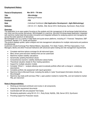 Employment History
Period of Employment: Mar 2015 – Till date
Title : MicroHedge
Domain : Banking & Finance
Employer : FIS
Role : Individual Contributor (.Net Application Development - Agile Methodology)
Software : C# 4.5, C++, MySQL, SQL Server 2012, DevExpress, Syncfusion, Ruby Script
Overview:
The application is an open system focusing on the analysis and risk management of all exchange traded derivatives
and most over-the-counter derivatives. MicroHedge® is a real-time, Microsoft Windows-based application integrated
with real-time market data that provides innovative and integrated software for analyzing options and managing risk
across the entire spectrum of derivatives
MicroHedge® runs on a variety of data feeds and quote server platforms, including A.T. Financial, Telesphere, S&P
ComStock, Reuters, P.C. Quote and Quotron
The product displays quotes, option analysis and risk management calculations for multiple instruments and positions
simultaneously
Customers include Exchange Floor Market Makers, Specialists, Firm Desk Traders, Off-Floor Speculators, Fund
Managers, Banks and other Financial Institutions with advanced option trading and risk management requirements
• Complete real-time options coverage for all instrument types
• Menu driven point-and-click interface that can be customized
• Real-time implied volatility calculations
• Dynamically updating theoretical values
• Comprehensive dynamic volatility distribution (skew) facility
• Theoretical valuation sheets for floor trading operations
• Support for multiple valuation models
• Complete “What if...” analysis allowing users to evaluate portfolio effect with a change in underlying
assumptions
• Complete portfolio risk assessment with report generation
• Real-time links to Microsoft Excel, including the ability to “poke” Excel-based information directly into
MicroHedge®
• Real-time day trade profit and loss (“P&L”), open position marked to market P&L, and net marked to market
P&L per instrument
Roles & Responsibilities:
• Working as Individual contributor and involve in all components.
• Analyzing the requirement documents
• Coordinated with QA and prepared Test Cases.
• Developing application using C# 4.5, C++, Ruby Script, MySQL, SQL Server 2012, Syncfusion
• Providing support for Production issues.
 