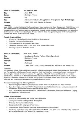 Period of Employment: Jul 2013 – Till date
Title : Valdi OMS
Domain : Banking & Finance
Employer : FIS
Role : Individual Contributor (.Net Application Development - Agile Methodology)
Software : C# 4.5, WPF, WCF, Sybase, DevExpress
Overview:
Valdi OMS is a front end solution of the Trading System Brass developed for Order Management. Valdi OMS is a front
end used by traders of different trading firms/institutional brokers in US to trade in equities for their market making
business. BRASS B2/Valdi OMS also has capabilities to route the equities orders and get executions from algorithmic
destinations and SunGard owned dark pool. This is a Sell Side Order Management System which involves a lot of
business and domain aspects in equities trading.
Roles & Responsibilities:
• Working as Individual contributor and involve in all components.
• Analyzing the requirement documents
• Coordinated with QA and prepared Test Cases.
• Developing application using C# 4.5, WPF, WCF, Sybase, DevExpress
• Providing support for Production issues.
Period of Employment: June 2012 – Jul 2013
Title : Low Latency Trading Platform (Client: Synechron)
Domain : Banking & Finance
Employer : Synechron
Role : Tech Lead
Software : C# 4.0, WPF 4.0, WCF, Entity Framework 4.0, Syncfusion, SQL Server 2008.
Overview:
The purpose is to build a low latency trading platform to handle various asset classes like Fixed Income, Commodities
etc. The application will take care of certain aspects of Trade Life Cycle from trade capture to trade execution and
distributing the details to downstream systems. The application will satisfy the needs of the clients who want low
latency trading platforms at an affordable cost as opposed to licensed Order Management Systems which are quite
expensive. The trading platform will be flexible enough to be customized as per the needs of the client and can be
integrated with the existing downstream and upstream systems of the firm.
There are three Components of Trading Platform:
1. Applications (WPF and Windows applications): Market Data, Security Master and Order Blotter etc.
2. Syne.Client (AppLauncher UI in WPF): Responsible to launch all applications, save workspace, deployment
management, Notifications and App Launcher Service (WCF).
3. Syne.Server (WCF): Provides services like Authentication, Authorization, Workspace, Preferences, Logging
and deployment and deployment
Roles & Responsibilities:
• Working as Lead/developer and involve in all components.
• Leading Low Latency Trading Platform development.
• Analyzing the requirement documents
• Coordinated with QA and prepared Test Cases.
• Grooming/skill building the team members, while maintaining high productivity.
• Developing application using .Net 4.0(C#, WPF with MVVM, LINQ, WCF using callback), Entity Framework
4.0 with POCO entities, SQL Server 2008, Syncfusion controls.
 