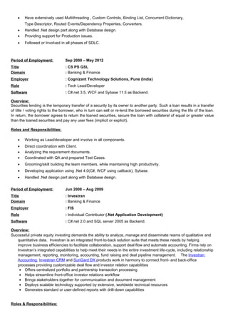 • Have extensively used Multithreading , Custom Controls, Binding List, Concurrent Dictionary,
Type Descriptor, Routed Events/Dependency Properties, Converters.
• Handled .Net design part along with Database design.
• Providing support for Production issues.
• Followed or Involved in all phases of SDLC.
Period of Employment: Sep 2009 – May 2012
Title : CS PS GSL
Domain : Banking & Finance
Employer : Cognizant Technology Solutions, Pune (India)
Role : Tech Lead/Developer
Software : C#.net 3.5, WCF and Sybase 11.5 as Backend.
Overview:
Securities lending is the temporary transfer of a security by its owner to another party. Such a loan results in a transfer
of title / voting rights to the borrower, who in turn can sell or re-lend the borrowed securities during the life of the loan.
In return, the borrower agrees to return the loaned securities, secure the loan with collateral of equal or greater value
than the loaned securities and pay any user fees (implicit or explicit).
Roles and Responsibilities:
• Working as Lead/developer and involve in all components.
• Direct coordination with Client.
• Analyzing the requirement documents.
• Coordinated with QA and prepared Test Cases.
• Grooming/skill building the team members, while maintaining high productivity.
• Developing application using .Net 4.0(C#, WCF using callback), Sybase.
• Handled .Net design part along with Database design.
Period of Employment: Jun 2008 – Aug 2009
Title : Investran
Domain : Banking & Finance
Employer : FIS
Role : Individual Contributor (.Net Application Development)
Software : C#.net 2.0 and SQL server 2005 as Backend.
Overview:
Successful private equity investing demands the ability to analyze, manage and disseminate reams of qualitative and
quantitative data. Investran is an integrated front-to-back solution suite that meets these needs by helping
improve business efficiencies to facilitate collaboration, support deal flow and automate accounting. Firms rely on
Investran’s integrated capabilities to help meet their needs in the entire investment life-cycle, including relationship
management, reporting, monitoring, accounting, fund raising and deal pipeline management. The Investran
Accounting, Investran CRM and SunGard DX products work in harmony to connect front- and back-office
processes providing customizable deal flow and investor relation capabilities
• Offers centralized portfolio and partnership transaction processing
• Helps streamline front-office investor relations workflow
• Brings stakeholders together for communication and document management
• Deploys scalable technology supported by extensive, worldwide technical resources
• Generates standard or user-defined reports with drill-down capabilities
Roles & Responsibilities:
 