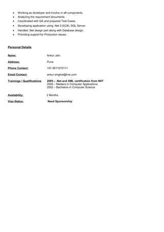 • Working as developer and involve in all components.
• Analyzing the requirement documents.
• Coordinated with QA and prepared Test Cases.
• Developing application using .Net 2.0(C#), SQL Server.
• Handled .Net design part along with Database design.
• Providing support for Production issues.
Personal Details
Name: Ankur Jain
Address: Pune
Phone Contact: +91 9011272111
Email Contact: ankur.singhai@live.com
Trainings / Qualifications: 2005 – .Net and XML certification from NIIT
2005 – Masters in Computer Applications
2002 – Bachelors in Computer Science
Availability: 2 Months.
Visa Status: Need Sponsorship
 