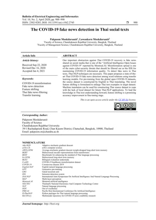 Bulletin of Electrical Engineering and Informatics
Vol. 10, No. 2, April 2020, pp. 988~998
ISSN: 2302-9285, DOI: 10.11591/eei.v10i2.2745  988
Journal homepage: http://beei.org
The COVID-19 fake news detection in Thai social texts
Pakpoom Mookdarsanit1
, Lawankorn Mookdarsanit2
1
Faculty of Science, Chandrakasem Rajabhat University, Bangkok, Thailand
2
Faculty of Management Science, Chandrakasem Rajabhat University, Bangkok, Thailand
Article Info ABSTRACT
Article history:
Received Sep 22, 2020
Revised Dec 16, 2020
Accepted Jan 4, 2021
One important obstruction against Thai COVID-19 recovery is fake news
shared on social media that is one of the “Artificial Intelligence Open Issues
against COVID-19” reported by Montreal.AI. Misinformation spread is one
of the main cyber-security threats that should be filtered out as the IDS for
maintaining COVID-19 information quality. To detect fake news in Thai
texts, Thai-NLP techniques are necessary. This paper proposes a state-of-the-
art Thai COVID-19 fake news detection among word relations using transfer
learning models. For pre-training from the global open COVID-19 datasets,
the source dataset is constructed by English to Thai translating. The novel
feature shifting is formulated to enlarge Thai text examples in target dataset.
Machine translation can be used for constructing Thai source dataset to cope
with the lack of local dataset for future Thai-NLP applications. To lead the
knowledge in Thai text understanding forward, feature shifting is a promising
accuracy improvement in fine-tuning stage.
Keywords:
COVID-19 misinformation
Fake news detection
Feature shifting
Thai fake news filtering
Transfer learning
This is an open access article under the CC BY-SA license.
Corresponding Author:
Pakpoom Mookdarsanit
Faculty of Science
Chandrakasem Rajabhat University
39/1 Rachadapisek Road, Chan Kasem District, Chatuchak, Bangkok, 10900, Thailand
Email: pakpoom.m@chandra.ac.th
NOMENCLATURE
Ada-SGD Adaptive stochastic gradient descent
arXiv.CS arXiv computer science
AWD-LSTM Average-stochastic gradient descent weight-dropped long-short term memory
BERT Bidirectional encoder representations from transformers
BEST Benchmark for enhancing the standard of Thai language processing
bi-LSTM Bidirectional long-short term memory
BLEU Bilingual evaluation understudy
CoAID COVID-19 healthcare misinformation dataset
COVID-19 Coronavirus disease 2019
English-NLP English natural language processing
GPT Generative pre-training
GRU Gated recurrent unit
IDS Intrusion detection system
iSAI-NLP International Joint Symposium On Artificial Intelligence And Natural Language Processing
MLP Multi-layer perceptron
Montreal.AI Montreal artificial intelligence
NECTEC Thailand's National Electronics And Computer Technology Center
NLP Natural language processing
OOV Out of vocabulary
PRICAI Pacific Rim International Conference On Artificial Intelligence
PyThaiNLP Python packages for Thai natural language processing
ReCOVery Multimodal repository for COVID-19 news credibility research
 