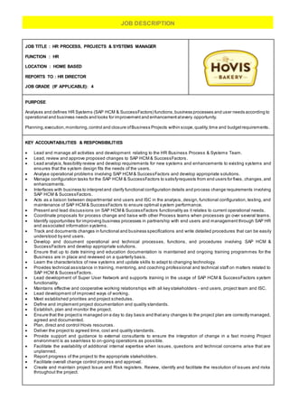 JOB TITLE : HR PROCESS, PROJECTS & SYSTEMS MANAGER
FUNCTION : HR
LOCATION : HOME BASED
REPORTS TO : HR DIRECTOR
JOB GRADE (IF APPLICABLE): 4
PURPOSE
Analyses and defines HR Systems (SAP HCM & SuccessFactors) functions,business processes and user needs according to
operational and business needs and looks for improvement and enhancement atevery opportunity.
Planning,execution,monitoring,control and closure ofBusiness Projects within scope,quality,time and budgetrequirements.
KEY ACCOUNTABILITIES & RESPONSIBILITIES
 Lead and manage all activities and development relating to the HR Business Process & Systems Team.
 Lead, review and approve proposed changes to SAP HCM & SuccessFactors.
 Lead analysis,feasibility review and develop requirements for new systems and enhancements to existing systems and
ensures that the system design fits the needs of the users.
 Analyse operational problems involving SAP HCM & SuccessFactors and develop appropriate solutions.
 Manage configuration tasks for the SAP HCM & SuccessFactors to satisfyrequests from end users for fixes, changes,and
enhancements.
 Interfaces with business to interpretand clarify functional configuration details and process change requirements involving
SAP HCM & SuccessFactors.
 Acts as a liaison between departmental end users and ISC in the analysis, design, functional configuration, testing, and
maintenance of SAP HCM & SuccessFactors to ensure optimal system performance.
 Present and lead discussions on SAP HCM & SuccessFactors functionality as it relates to current operational needs.
 Coordinate proposals for process change and liaise with other Process teams when processes go over several teams.
 Identify opportunities for improving business processes in partnership with end users and management through SAP HR
and associated information systems.
 Track and documents changes in functional and business specifications and write detailed procedures that can be easily
understood by end users.
 Develop and document operational and technical processes, functions, and procedures involving SAP HCM &
SuccessFactors and develop appropriate solutions.
 Ensure that up to date training and education documentation is maintained and ongoing training programmes for the
Business are in place and reviewed on a quarterly basis.
 Learn the characteristics of new systems and update skills to adapt to changing technology.
 Provides technical assistance in training, mentoring, and coaching professional and technical staff on matters related to
SAP HCM & SuccessFactors.
 Lead development of Super User Network and supports training in the usage of SAP HCM & SuccessFactors system
functionality.
 Maintains effective and cooperative working relationships with all key stakeholders - end users, project team and ISC.
 Lead development of improved ways of working.
 Meet established priorities and project schedules.
 Define and implement project documentation and quality standards.
 Establish, plan and monitor the project.
 Ensure that the projectis managed on a day to day basis and thatany changes to the project plan are correctly managed,
agreed and documented.
 Plan, direct and control Hovis resources.
 Deliver the project to agreed time, cost and quality standards.
 Provide support and guidance to external consultants to ensure the integration of change in a fast moving Project
environment is as seamless to on-going operations as possible.
 Facilitate the availability of additional internal expertise when issues, questions and technical concerns arise that are
unplanned.
 Report progress of the project to the appropriate stakeholders.
 Facilitate overall change control process and approval.
 Create and maintain project Issue and Risk registers. Review, identify and facilitate the resolution of issues and risks
throughout the project.
JOB DESCRIPTION
 
