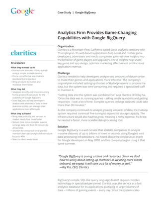 Organization
Claritics is a Mountain View, California-based social analytics company with
15 employees. Its web-based applications help social and mobile game
developers, advertisers and media companies gain real-time insights into
the behavior of game players and app users. These insights help shape
key game and app design, optimize marketing effectiveness and increase
application revenue.
Challenge
Claritics needed to help developers analyze vast amounts of data in order
to make their games and applications more effective. The company’s
original plan included setting up clusters of Hadoop servers to process the
data, but the system was time-consuming and required a specialized staff
to maintain it.
“Getting data into the system was cumbersome,” says Claritics CEO Raj Pai.
“Once the data was in, running queries – asking simple questions and getting
responses – took a lot of time. Complex queries on large datasets could take
more than 30 minutes.”
As the company continued to analyze growing amounts of data, the Hadoop
system required continual fine-tuning to expand its storage capacity. The
infrastructure would also have to grow, meaning a hefty expense. Pai knew
he needed a faster, more scalable data processing tool.
Solution
Google BigQuery is a web service that enables companies to analyze
massive datasets of up to billions of rows in seconds using Google’s vast
data processing infrastructure. Pai heard about the service at an event
for Google developers in May 2010, and his company began using it that
same summer.
“Google BigQuery is saving us time and resources. Since we don’t
have to worry about setting up machines as we bring more clients
onboard, we expect it will save us a lot of money as well.”
—Raj Pai, CEO, Claritics
BigQuery’s simple, SQL-like query language doesn’t require complex
technology or specialized personnel. Claritics uses the service as a fast
analytics database for its applications, pumping in large volumes of
data – millions of gaming events – every day. Since the system scales
Analytics Firm Provides Game-Changing
Capabilities with Google BigQuery
Case Study | Google BigQuery
At a Glance
What they wanted to do
•	Process vast amounts of data quickly
using a simple, scalable service
•	Find a cost-effective way that lets
developers process data
•	Bring products to market and
monetize them faster
What they did
•	Swapped a costly and time-consuming
home-grown infrastructure for the
scalability of Google BigQuery
•	Used BigQuery to help developers
analyze vast amounts of data in near
real-time so they can manage their
applications more effectively
What they achieved
•	Bring new products and services to
market nearly four times faster
•	Reduce time to run complex queries
on large data sets from 30 minutes to
20 seconds
•	Shorten the amount of time spent to
maintain their data analysis infrastructure
by up to 40%
•	React to client needs faster

 