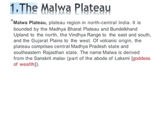 *Malwa Plateau, plateau region in north-central India. It is
bounded by the Madhya Bharat Plateau and Bundelkhand
Upland to the north, the Vindhya Range to the east and south,
and the Gujarat Plains to the west. Of volcanic origin, the
plateau comprises central Madhya Pradesh state and
southeastern Rajasthan state. The name Malwa is derived
from the Sanskrit malav (part of the abode of Laksmi [goddess
of wealth]).
 