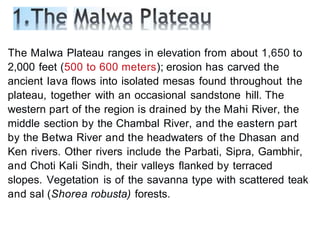 The Malwa Plateau ranges in elevation from about 1,650 to
2,000 feet (500 to 600 meters); erosion has carved the
ancient lava flows into isolated mesas found throughout the
plateau, together with an occasional sandstone hill. The
western part of the region is drained by the Mahi River, the
middle section by the Chambal River, and the eastern part
by the Betwa River and the headwaters of the Dhasan and
Ken rivers. Other rivers include the Parbati, Sipra, Gambhir,
and Choti Kali Sindh, their valleys flanked by terraced
slopes. Vegetation is of the savanna type with scattered teak
and sal (Shorea robusta) forests.
 