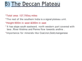 *Total area :127,700sq miles
*The rest of the southern India is a signal plateau unit.
*Height:900m in west &300m in east
* It has slope south eastward. north western part covered with
lava .River Krishna and Penne flow towards andhra .
*Importance for minerals like Coal,iron,Gold,manganese
 