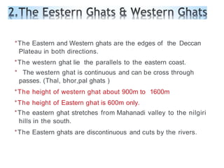 *The Eastern and Western ghats are the edges of the Deccan
Plateau in both directions.
*The western ghat lie the parallels to the eastern coast.
* The western ghat is continuous and can be cross through
passes. (Thal, bhor,pal ghats )
*The height of western ghat about 900m to 1600m
*The height of Eastern ghat is 600m only.
*The eastern ghat stretches from Mahanadi valley to the nilgiri
hills in the south.
*The Eastern ghats are discontinuous and cuts by the rivers.
 