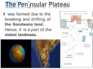•
J
It was farmed due to the
breaking and drifting of
the Gondwana land.
Hence, it is a part of the
oldest landmass.
E U R A S I A N P t . A T E
{I
INDIA
Today--
- - . - -
/-:':..._,(.,..,_, " .,..,../'
O . l i " '
ffll IOfl -,. I . ,,,
, - ' .,
years ago , • , ,
,
",_,
' •' R t . A • - •
 ,, s ' ··"""
 , 
38 million
y...-. • 9 0
 , ,
,, ' I
,,,,"
I ,
I '-" , . . _ . , . . . , . , '
, '  ·" ,,_
,..-,
Equator f" ...., I-
, I ,
,(
(" I
'-
'
..;,
' ' ...cI«., ' '
.... ', ', ...
II ---
,t, J ,
,,'
yeera ego
55 m1Ilion ...:....._
1
/ " - - - ' I N D / A N
O C E A N
I
/
.#_,,
,,
.-
,.-
--
,
., -
v
:.-
/
;"
"' II
I I
, ,

C J I
- '
' . , , - ,  - 71 million
-' , year• ago
,,' "INDIA" ','
/ Land ma,s ,_
r - .
.
.
_
I ,--
,I , . , , - - -
,, . . J. ..I_.. _ , , , .
,
,
I
_,_,,
,
.,,-,SRI t.ANKA
, j
L.._1
 