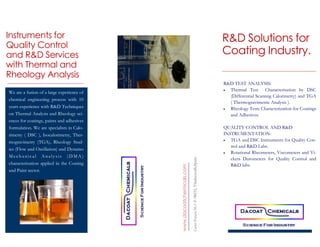 R&D Solutions for
Coating Industry.
www.dacoatchemicals.com
CarrerPonent58,C.P.08232,Viladecavalls,Spain.
Instruments for
Quality Control
and R&D Services
with Thermal and
Rheology Analysis
R&D TEST ANALYSIS:
 Thermal Test Characterisation by DSC
(Differential Scannng Calorimetry) and TGA
( Thermogravimetric Analysis ).
 Rheology Tests Characterization for Coatings
and Adhesives.
QUALITY CONTROL AND R&D
INSTRUMENTATION:
 TGA and DSC Instruments for Quality Con-
trol and R&D Labs.
 Rotational Rheometers, Viscometers and Vi-
ckers Durometers for Quality Control and
R&D labs.
We are a fusion of a large experience of
chemical engineering process with 10
years experience with R&D Techniques
on Thermal Analysis and Rheology sci-
ences for coatings, paints and adhesives
formulation. We are specialists in Calo-
rimetry ( DSC ), Isocalorimetry, Ther-
mogravimetry (TGA), Rheology Stud-
ies (Flow and Oscillation) and Dynamo
Mechanical Analysis (DMA)
characterization applied in the Coating
and Paint sector.
 