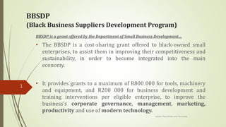 BBSDP
(Black Business Suppliers Development Program)
BBSDP is a grant offered by the Department of Small Business Development…
• The BBSDP is a cost-sharing grant offered to black-owned small
enterprises, to assist them in improving their competitiveness and
sustainability, in order to become integrated into the main
economy.
• It provides grants to a maximum of R800 000 for tools, machinery
and equipment, and R200 000 for business development and
training interventions per eligible enterprise, to improve the
business’s corporate governance, management, marketing,
productivity and use of modern technology.
Letlotlo Ranyathole and Associates
1
 