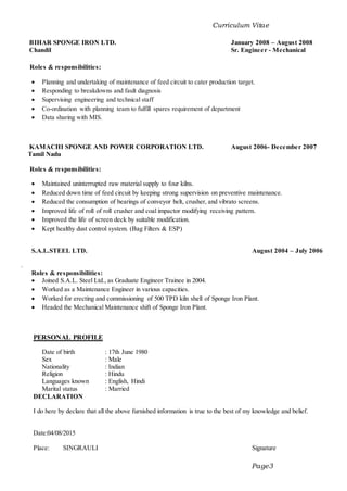 Curriculum Vitae
Page3
BIHAR SPONGE IRON LTD. January 2008 – August 2008
Chandil Sr. Engineer - Mechanical
Roles & responsibilities:
 Planning and undertaking of maintenance of feed circuit to cater production target.
 Responding to breakdowns and fault diagnosis
 Supervising engineering and technical staff
 Co-ordination with planning team to fulfill spares requirement of department
 Data sharing with MIS.
KAMACHI SPONGE AND POWER CORPORATION LTD. August 2006- December 2007
Tamil Nadu
Roles & responsibilities:
 Maintained uninterrupted raw material supply to four kilns.
 Reduced down time of feed circuit by keeping strong supervision on preventive maintenance.
 Reduced the consumption of bearings of conveyor belt, crusher, and vibrato screens.
 Improved life of roll of roll crusher and coal impactor modifying receiving pattern.
 Improved the life of screen deck by suitable modification.
 Kept healthy dust control system. (Bag Filters & ESP)
S.A.L.STEEL LTD. August 2004 – July 2006
.
Roles & responsibilities:
 Joined S.A.L. Steel Ltd., as Graduate Engineer Trainee in 2004.
 Worked as a Maintenance Engineer in various capacities.
 Worked for erecting and commissioning of 500 TPD kiln shell of Sponge Iron Plant.
 Headed the Mechanical Maintenance shift of Sponge Iron Plant.
PERSONAL PROFILE
Date of birth : 17th June 1980
Sex : Male
Nationality : Indian
Religion : Hindu
Languages known : English, Hindi
Marital status : Married
DECLARATION
I do here by declare that all the above furnished information is true to the best of my knowledge and belief.
Date:04/08/2015
Place: SINGRAULI Signature
 